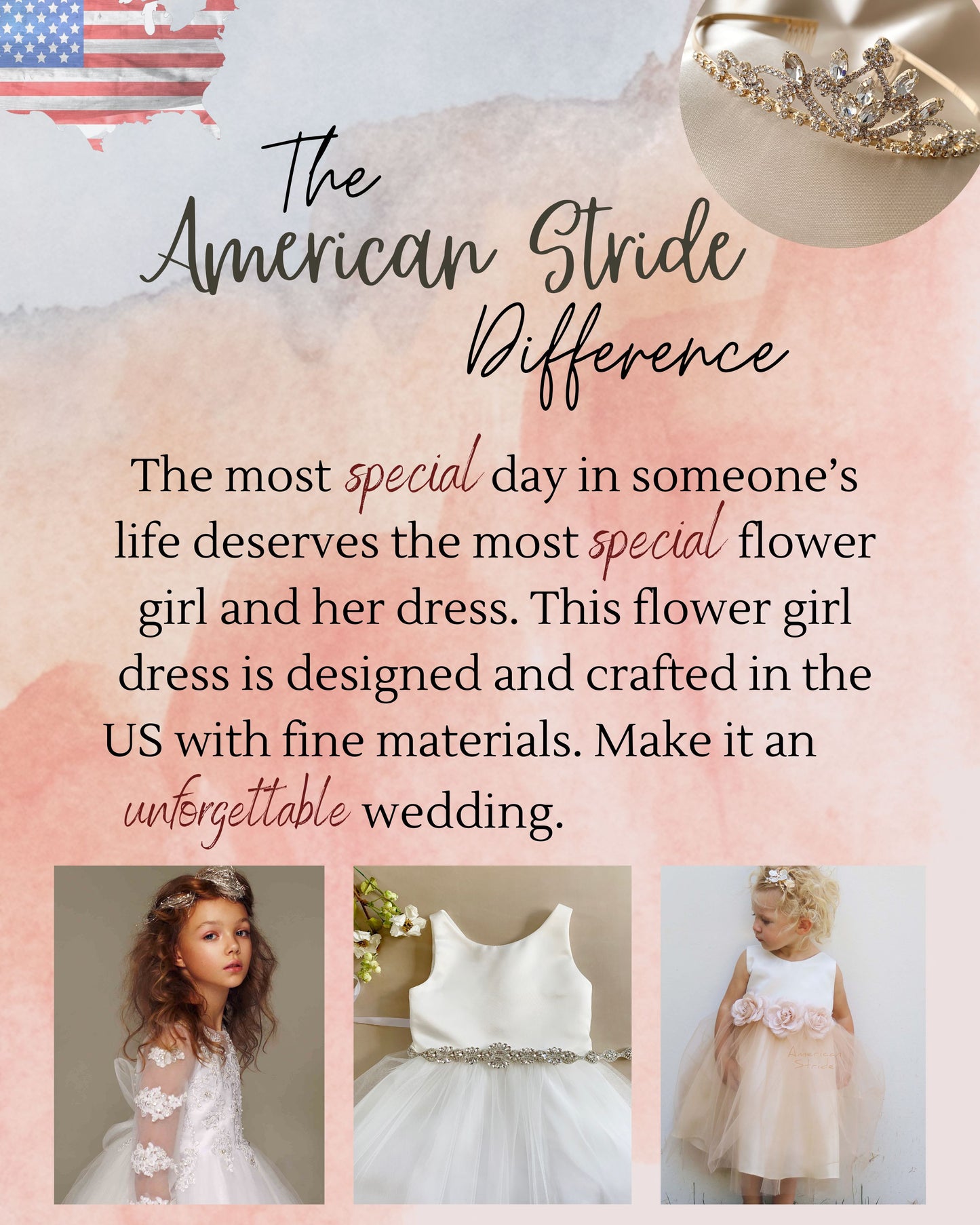 The American Stride Difference. The most special day in someone's life deserves the most special flower girl and her dress. This flower girl dress is designed and crafted in the US with fine materials. Make it an unforgettable wedding.